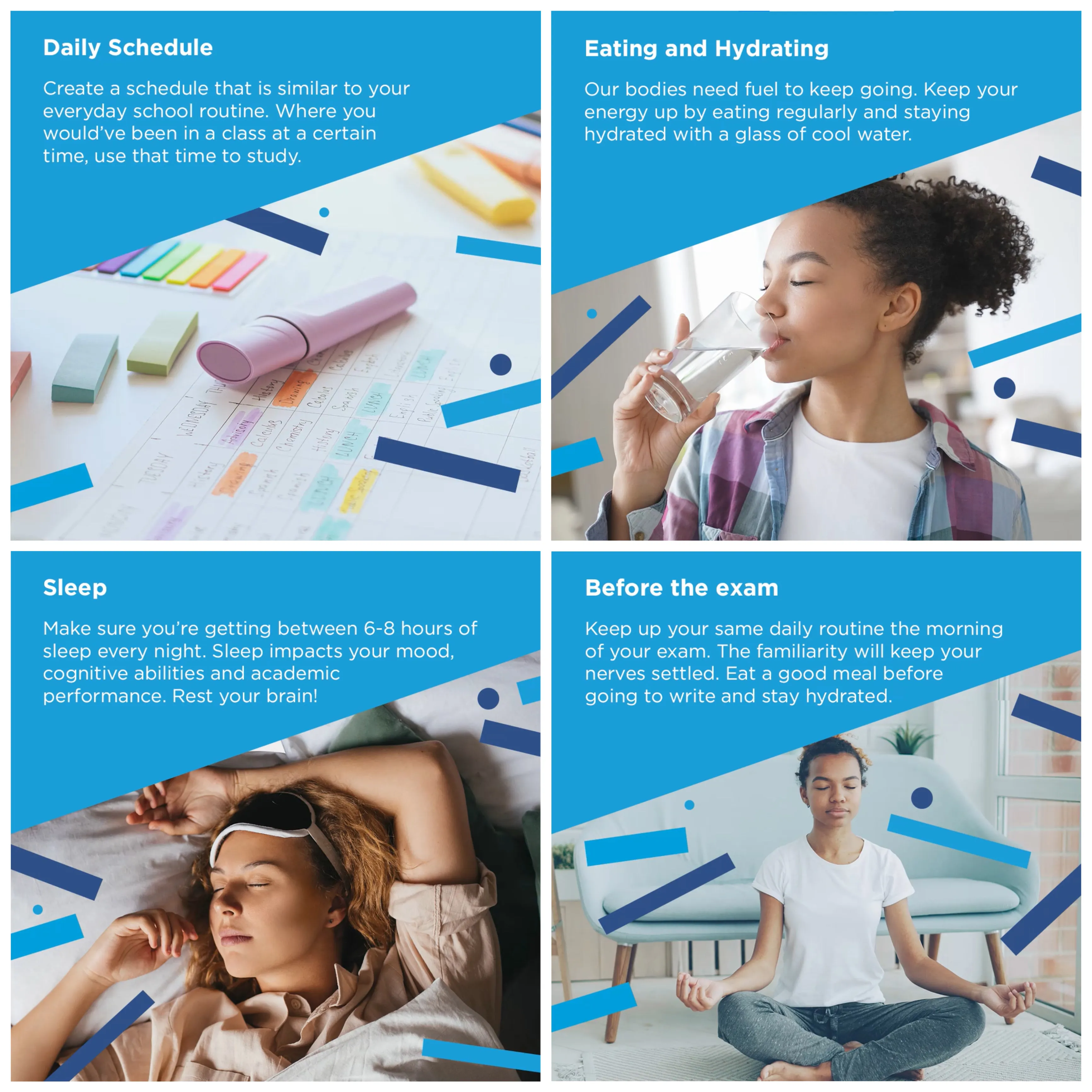 Exam stress tips: keep a daily schedule like your school routine, eat regularly and stay hydrated, get 6 to 8 hours of sleep, and keep your usual routine on exam morning